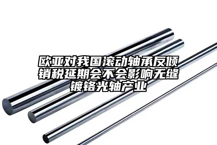 歐亞對(duì)我國(guó)滾動(dòng)軸承反傾銷(xiāo)稅延期會(huì)不會(huì)影響無(wú)縫鍍鉻光軸產(chǎn)業(yè)